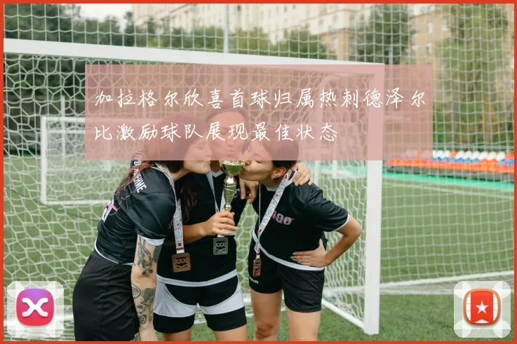 加拉格尔欣喜首球归属热刺德泽尔比激励球队展现最佳状态