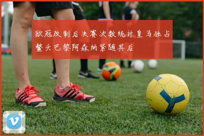 欧冠改制后决赛次数统计皇马独占鳌头巴黎阿森纳紧随其后