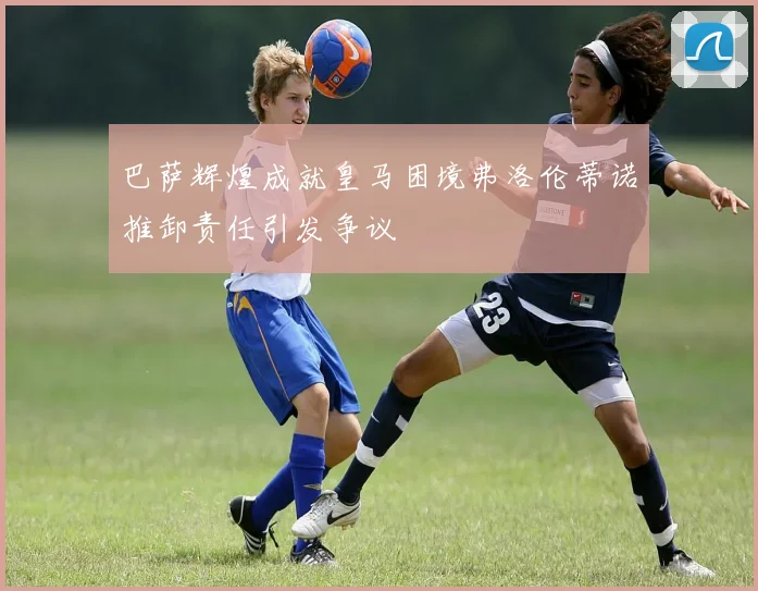 巴萨辉煌成就皇马困境弗洛伦蒂诺推卸责任引发争议