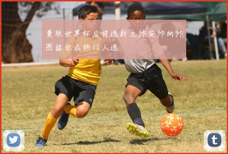曼联世界杯后将选新主帅安帅纳帅图赫尔成热门人选