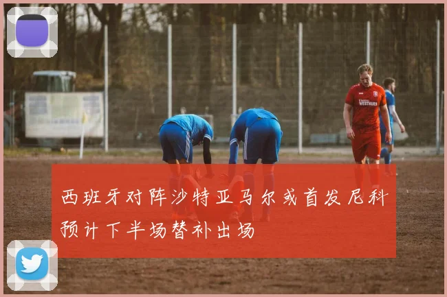 西班牙对阵沙特亚马尔或首发尼科预计下半场替补出场