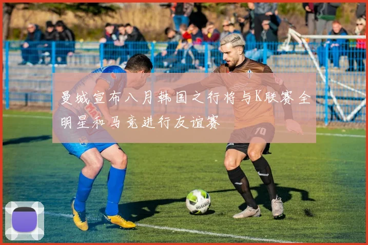 曼城宣布八月韩国之行将与K联赛全明星和马竞进行友谊赛