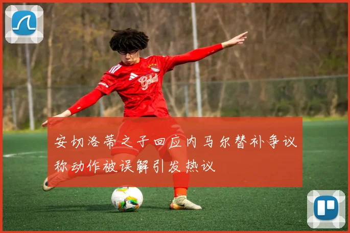 安切洛蒂之子回应内马尔替补争议称动作被误解引发热议