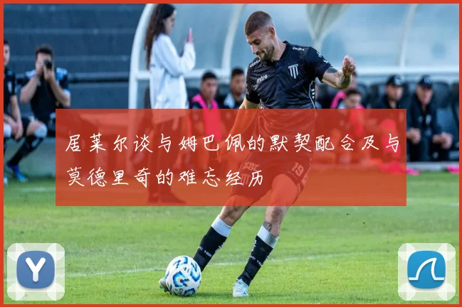 居莱尔谈与姆巴佩的默契配合及与莫德里奇的难忘经历