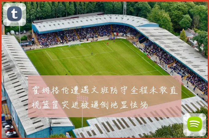 霍姆格伦遭遇文班防守全程未敢直视篮筐突进被逼倒地显怯场