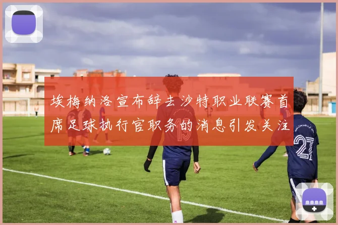 埃梅纳洛宣布辞去沙特职业联赛首席足球执行官职务的消息引发关注
