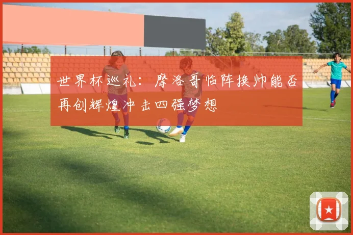 世界杯巡礼：摩洛哥临阵换帅能否再创辉煌冲击四强梦想