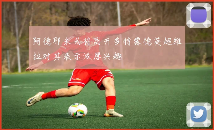 阿德耶米或将离开多特蒙德英超维拉对其表示浓厚兴趣