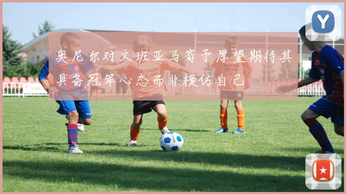 奥尼尔对文班亚马寄予厚望期待其具备冠军心态而非模仿自己
