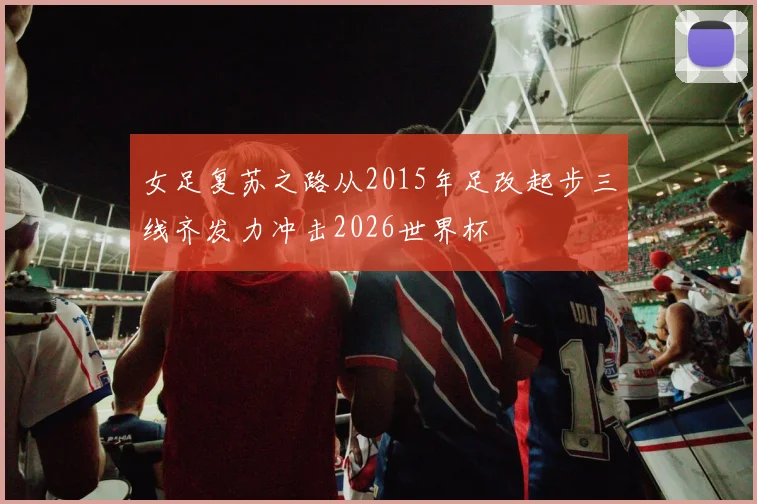 女足复苏之路从2015年足改起步三线齐发力冲击2026世界杯