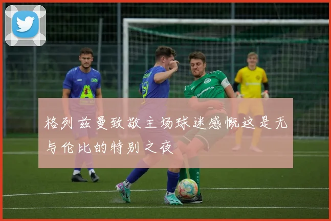 格列兹曼致敬主场球迷感慨这是无与伦比的特别之夜