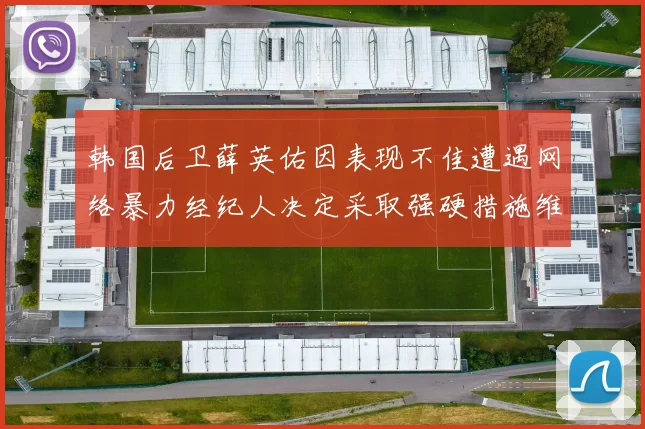 韩国后卫薛英佑因表现不佳遭遇网络暴力经纪人决定采取强硬措施维护权益