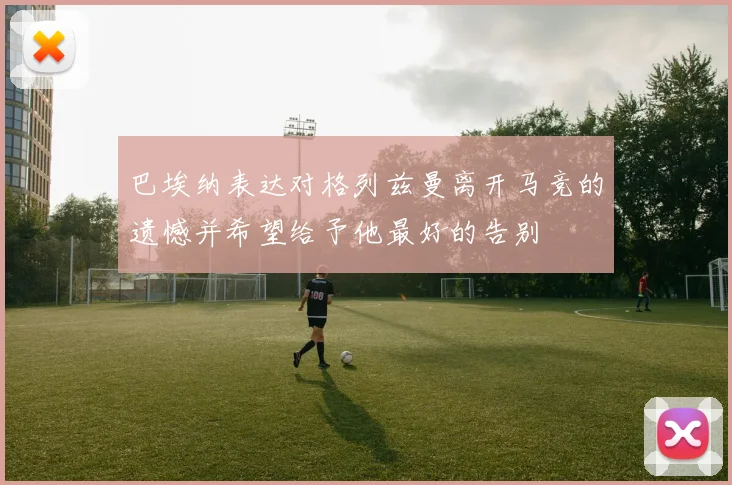 巴埃纳表达对格列兹曼离开马竞的遗憾并希望给予他最好的告别