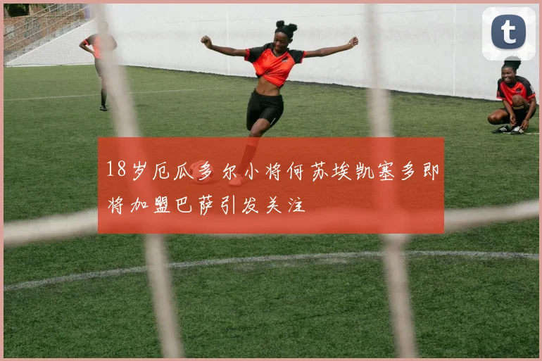 18岁厄瓜多尔小将何苏埃凯塞多即将加盟巴萨引发关注