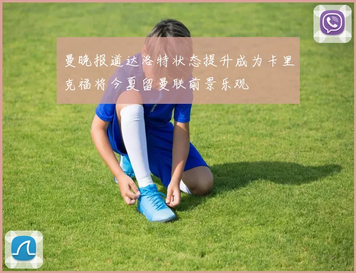 曼晚报道达洛特状态提升成为卡里克福将今夏留曼联前景乐观