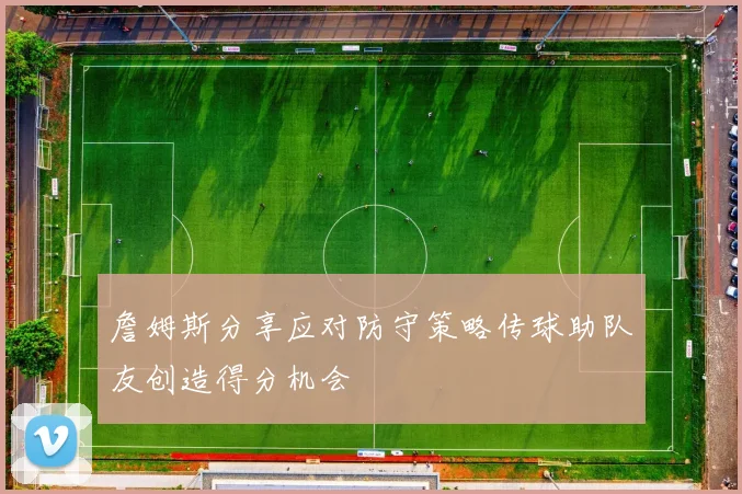 詹姆斯分享应对防守策略传球助队友创造得分机会