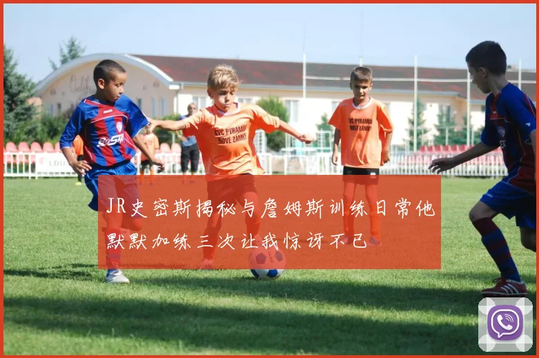 JR史密斯揭秘与詹姆斯训练日常他默默加练三次让我惊讶不已