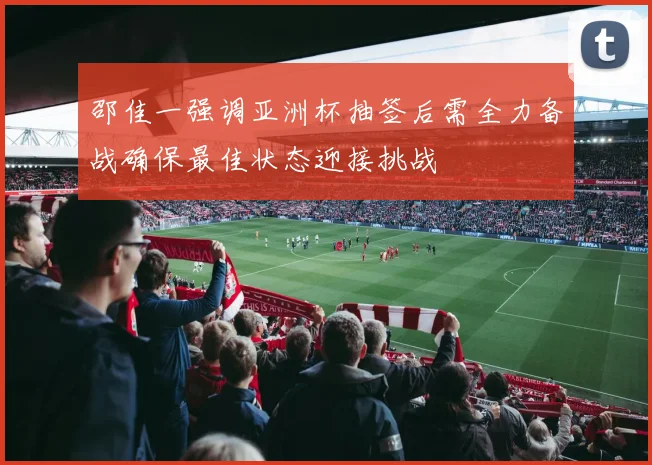 邵佳一强调亚洲杯抽签后需全力备战确保最佳状态迎接挑战