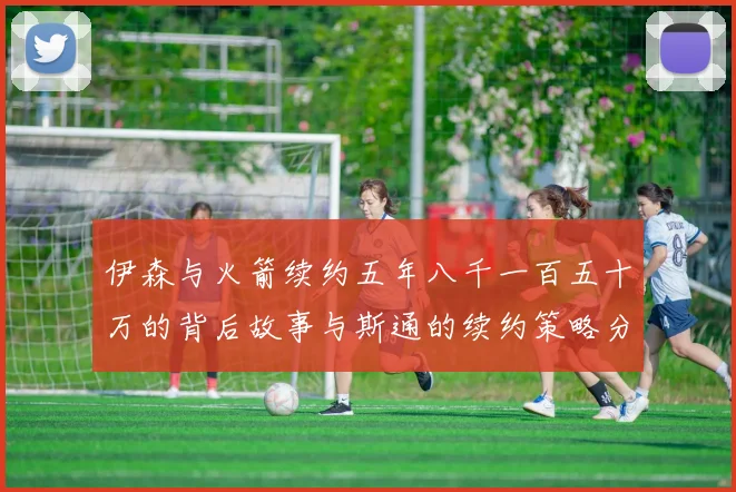伊森与火箭续约五年八千一百五十万的背后故事与斯通的续约策略分析