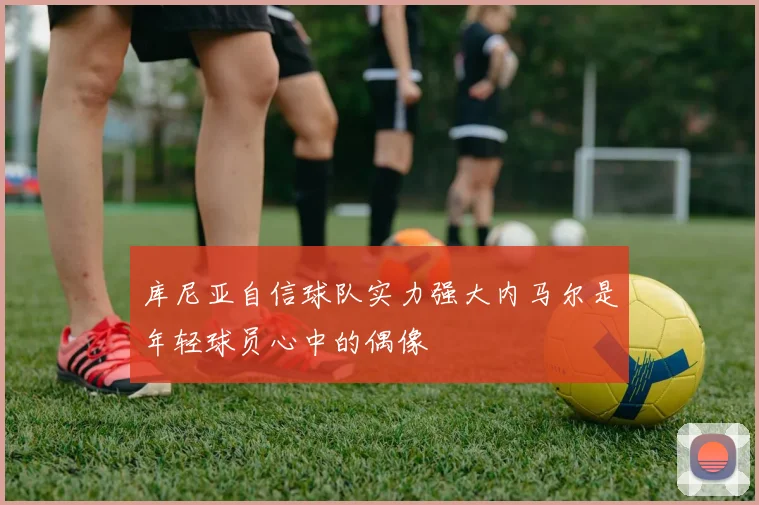 库尼亚自信球队实力强大内马尔是年轻球员心中的偶像