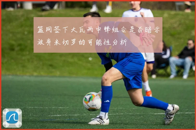 篮网签下大瓦两中锋组合是否暗示放弃米切罗的可能性分析