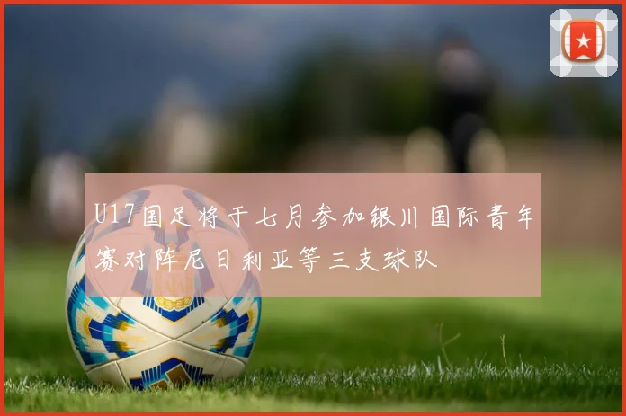U17国足将于七月参加银川国际青年赛对阵尼日利亚等三支球队