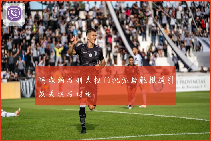 阿森纳与利夫拉门托无接触报道引发关注与讨论