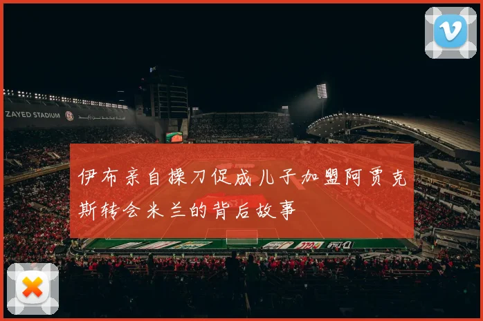 伊布亲自操刀促成儿子加盟阿贾克斯转会米兰的背后故事