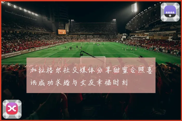 加拉格尔社交媒体分享甜蜜合照喜讯成功求婚与女友幸福时刻