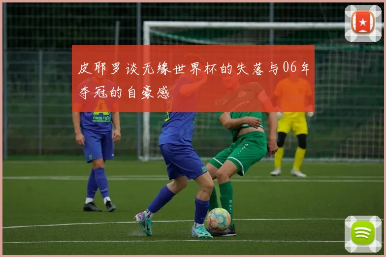 皮耶罗谈无缘世界杯的失落与06年夺冠的自豪感
