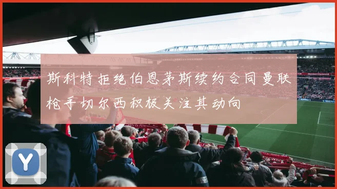 斯科特拒绝伯恩茅斯续约合同曼联枪手切尔西积极关注其动向